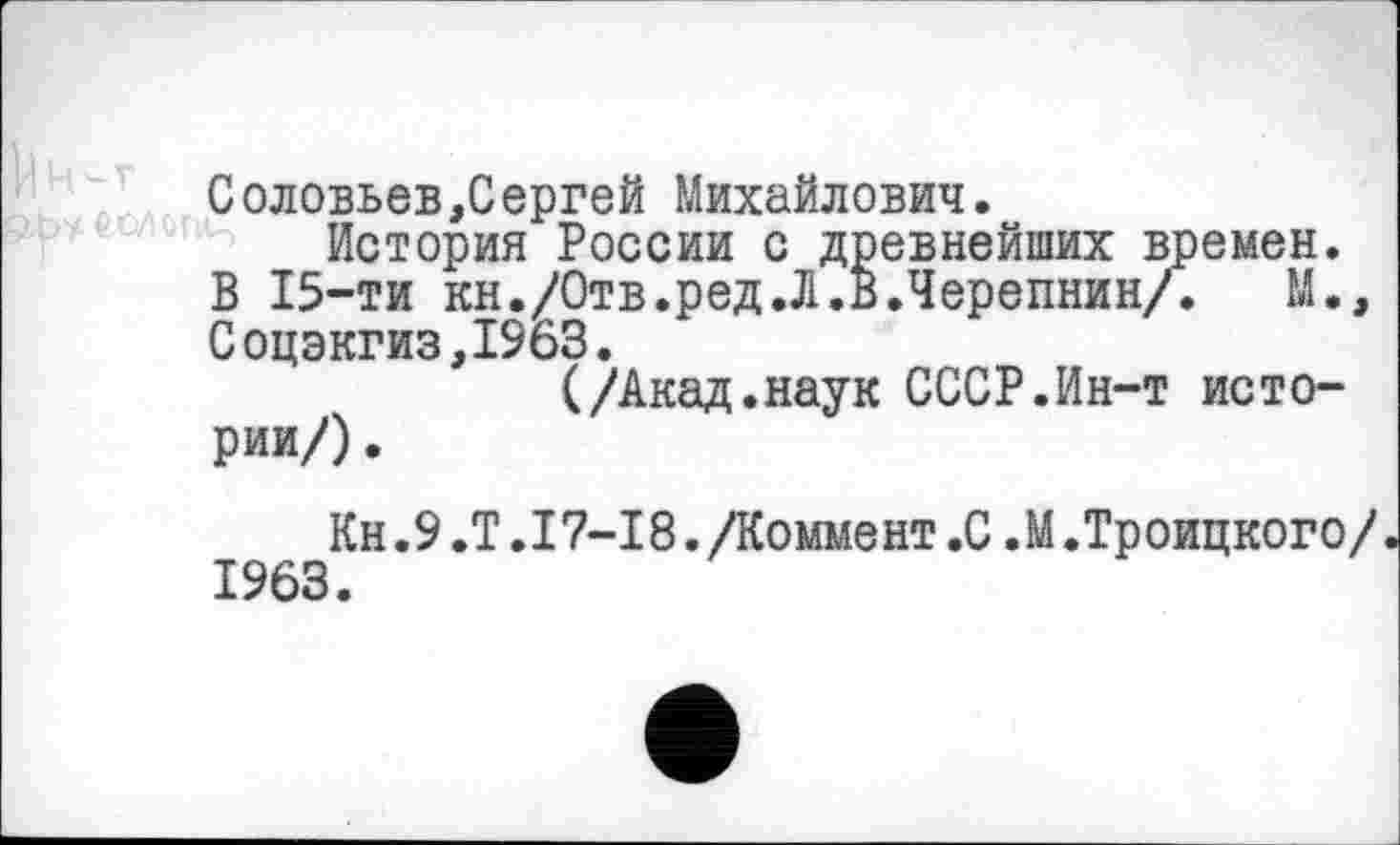 ﻿Соловьев,Сергей Михайлович.
История России с древнейших времен.
В 15-ти кн./Отв.ред.Л.В.Черепнин/. М., Соцэкгиз,1963.
(/Акад.наук СССР.Ин-т истории/) .
Кн.9 .Т .17-18. Доммент .С .М.Троицкого/ 1963.